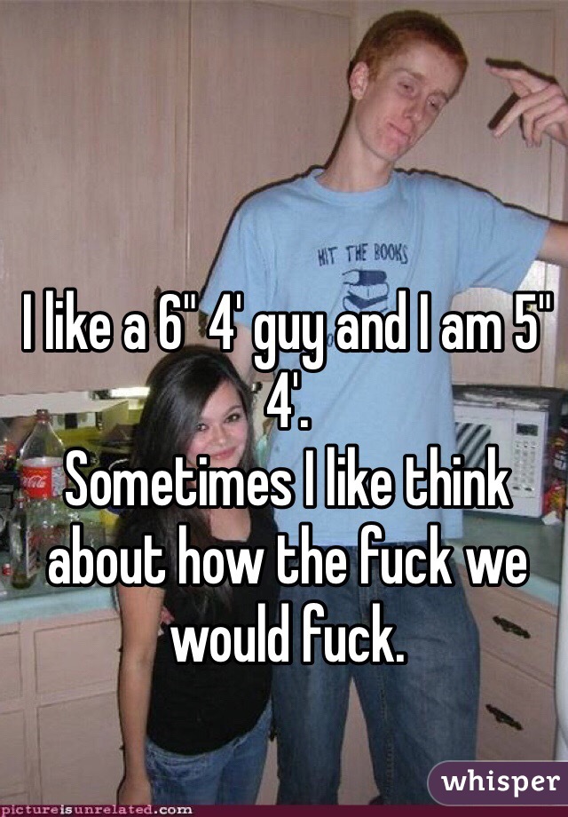 I like a 6" 4' guy and I am 5" 4'.
Sometimes I like think about how the fuck we would fuck.