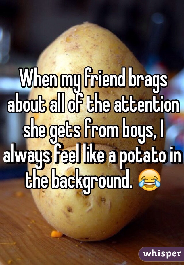 When my friend brags about all of the attention she gets from boys, I always feel like a potato in the background. 😂