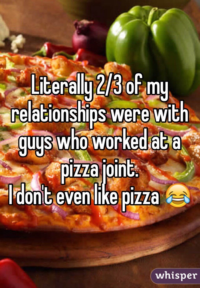 Literally 2/3 of my relationships were with guys who worked at a pizza joint.
I don't even like pizza 😂