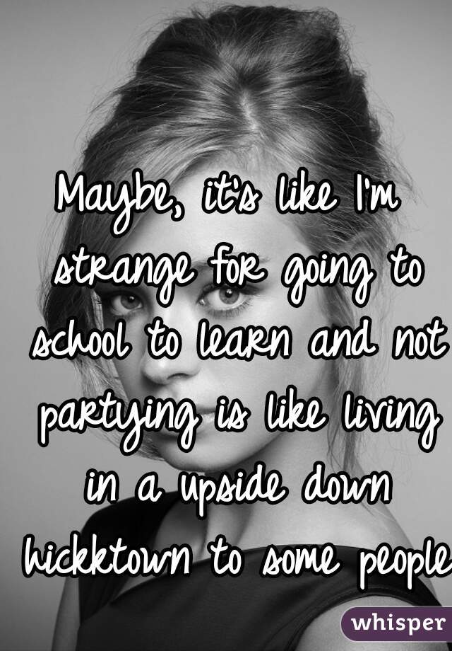 Maybe, it's like I'm strange for going to school to learn and not partying is like living in a upside down hickktown to some people