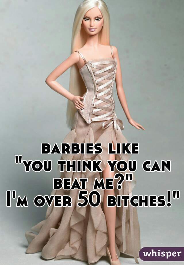 barbies like 
"you think you can beat me?" 
I'm over 50 bitches!"
  