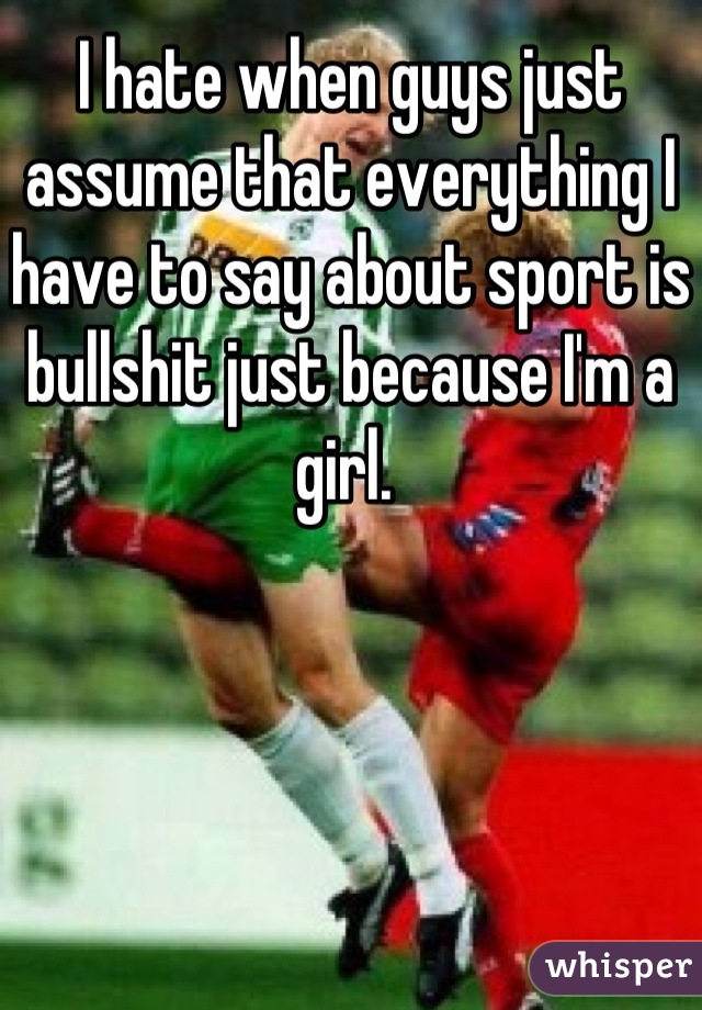 I hate when guys just assume that everything I have to say about sport is bullshit just because I'm a girl. 