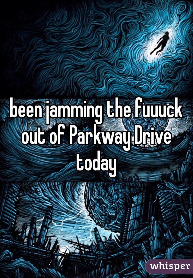 been jamming the fuuuck out of Parkway Drive today