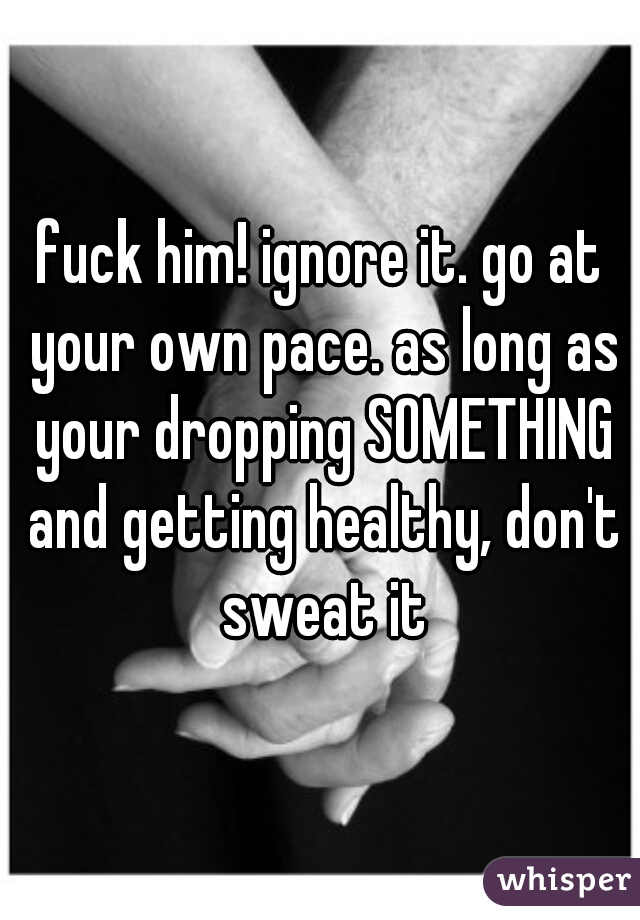 fuck him! ignore it. go at your own pace. as long as your dropping SOMETHING and getting healthy, don't sweat it