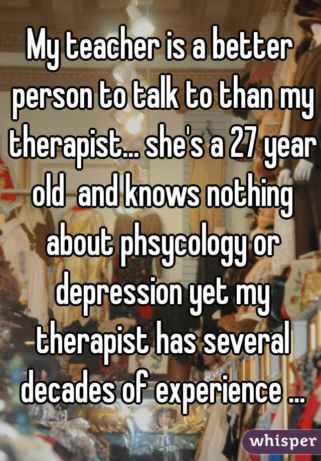 My teacher is a better person to talk to than my therapist... she's a 27 year old  and knows nothing about phsycology or depression yet my therapist has several decades of experience ...