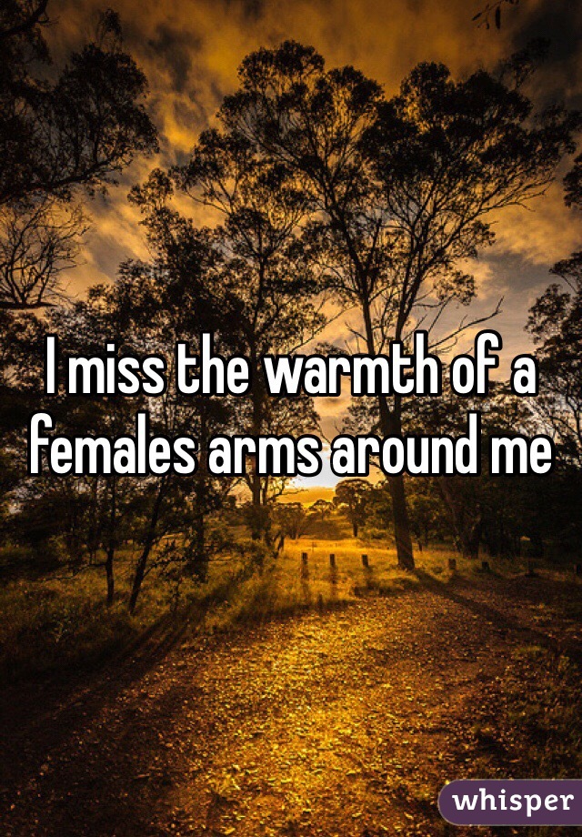 I miss the warmth of a females arms around me