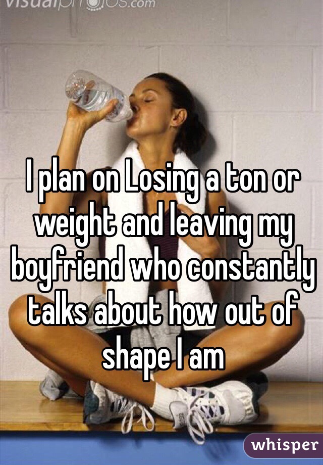 I plan on Losing a ton or weight and leaving my boyfriend who constantly talks about how out of shape I am