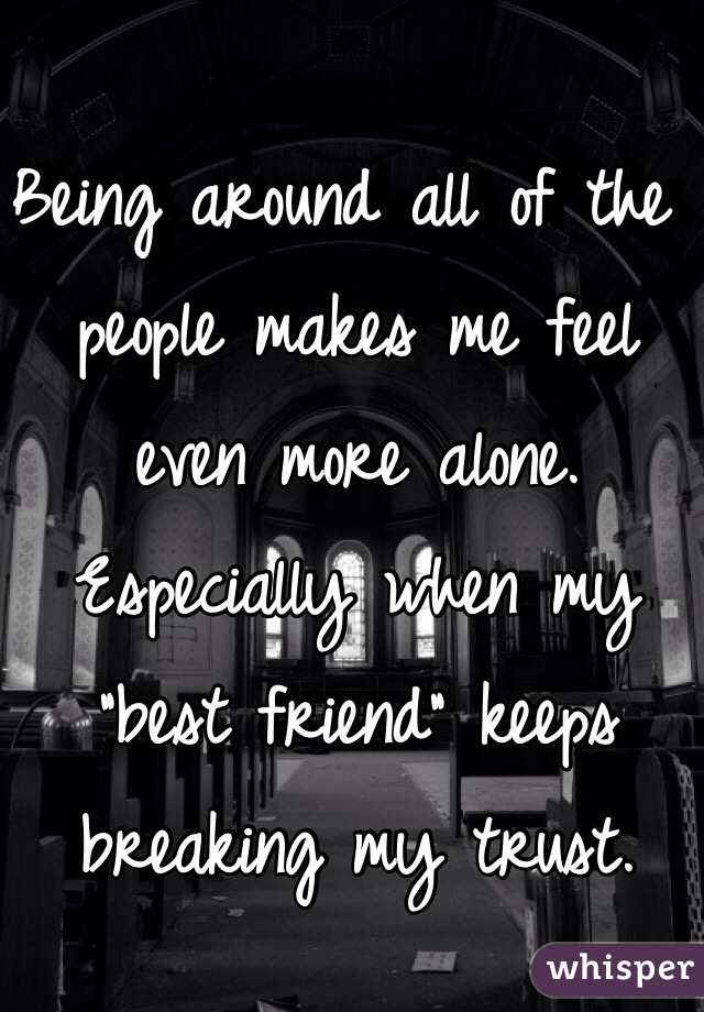 Being around all of the people makes me feel even more alone. Especially when my "best friend" keeps breaking my trust.