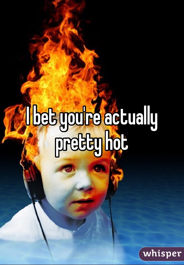 I bet you're actually pretty hot 