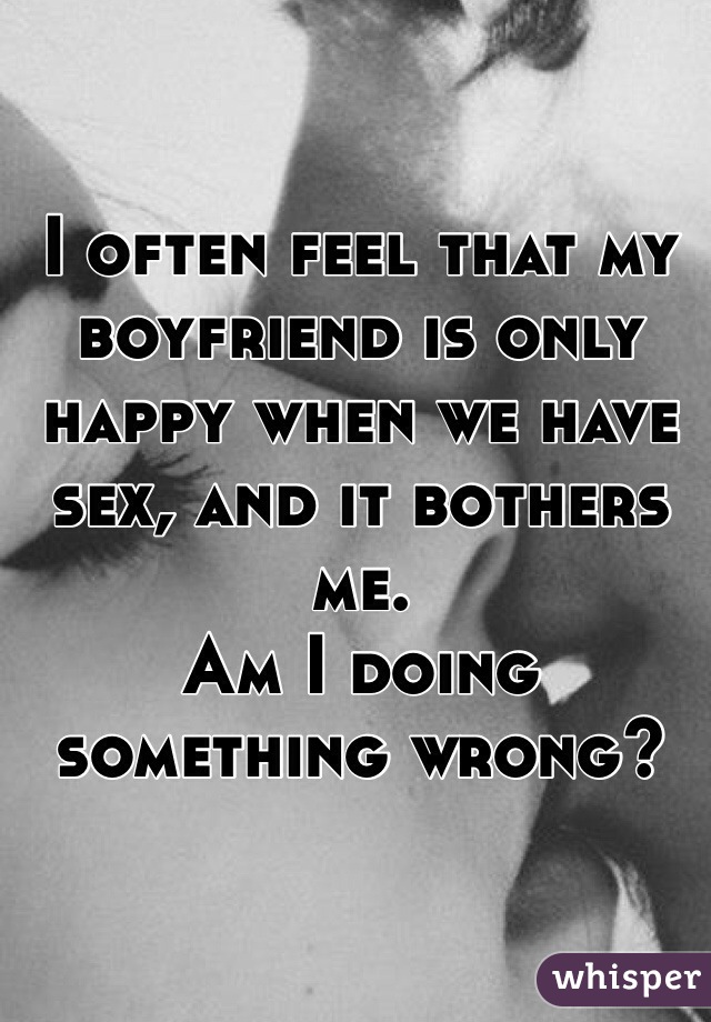 I often feel that my boyfriend is only happy when we have sex, and it bothers me.
Am I doing something wrong?
