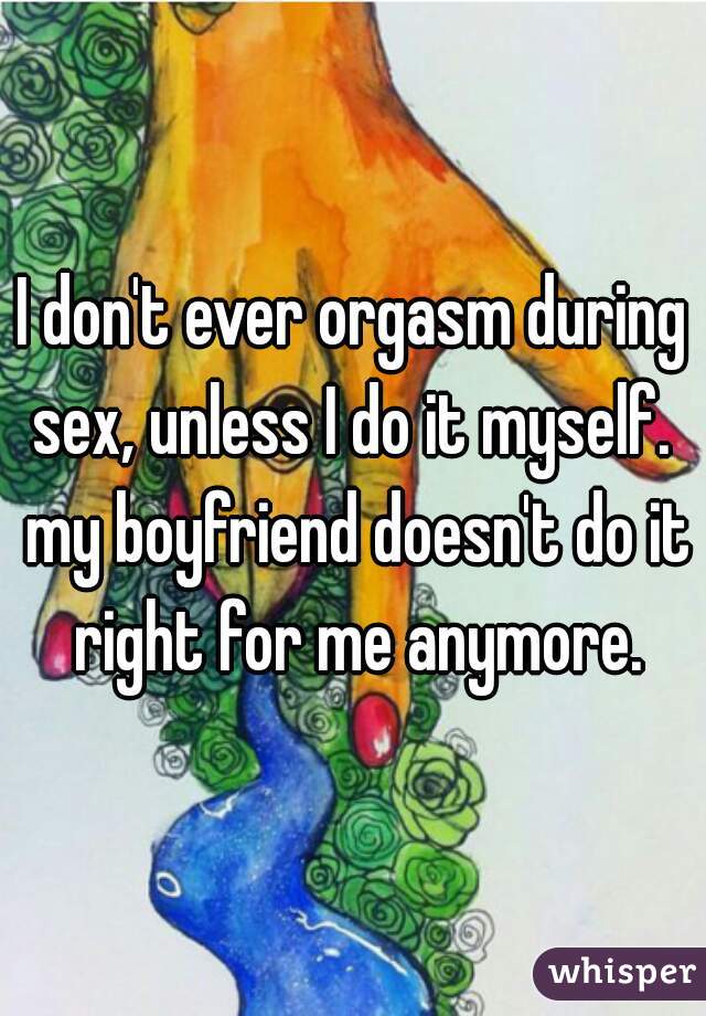 I don't ever orgasm during sex, unless I do it myself.  my boyfriend doesn't do it right for me anymore.