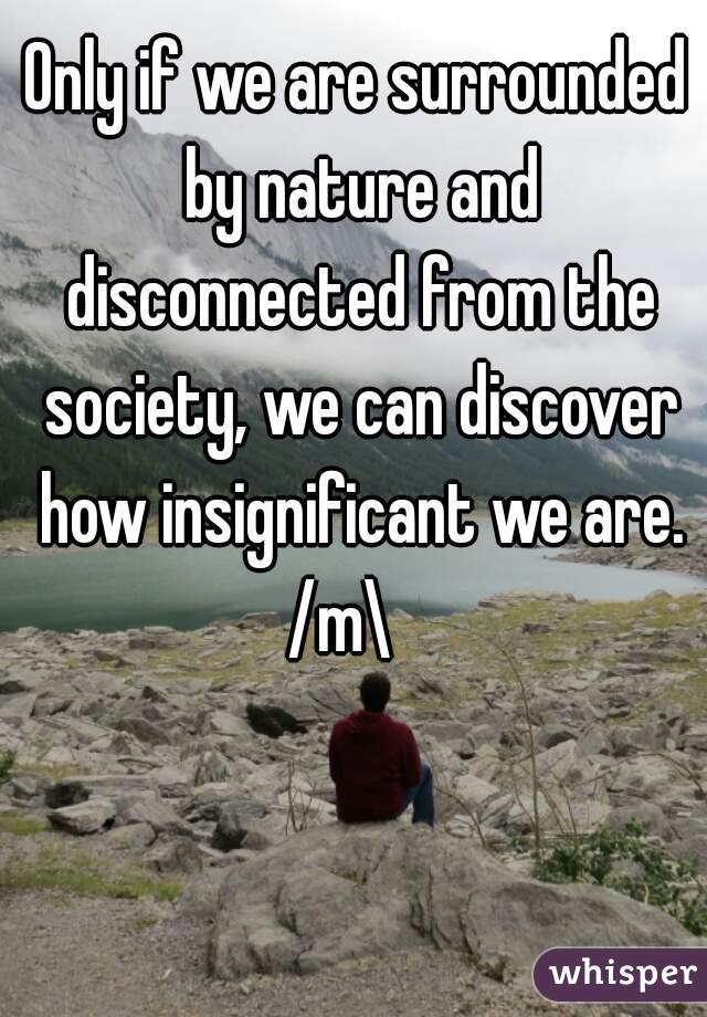 Only if we are surrounded by nature and disconnected from the society, we can discover how insignificant we are. /m\   