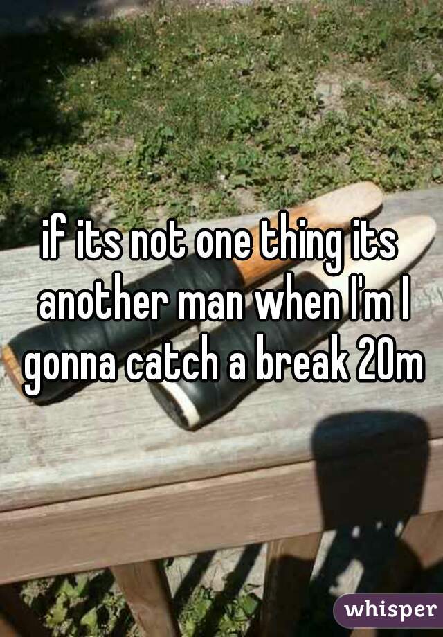 if its not one thing its another man when I'm I gonna catch a break 20m