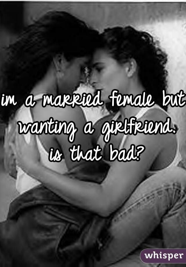 im a married female but wanting a girlfriend. is that bad?