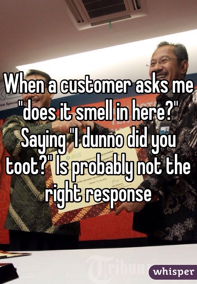 When a customer asks me "does it smell in here?" Saying "I dunno did you toot?" Is probably not the right response 