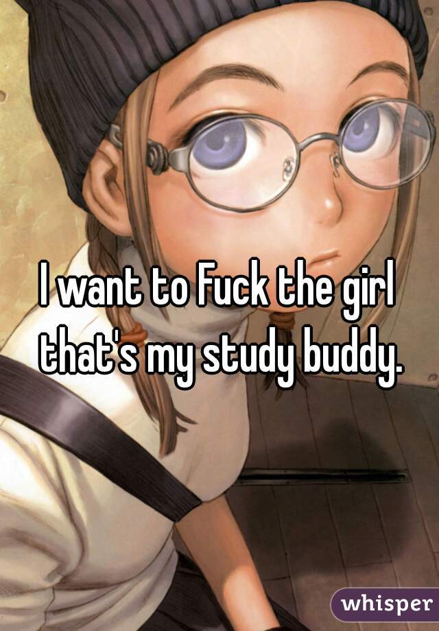 I want to Fuck the girl that's my study buddy.