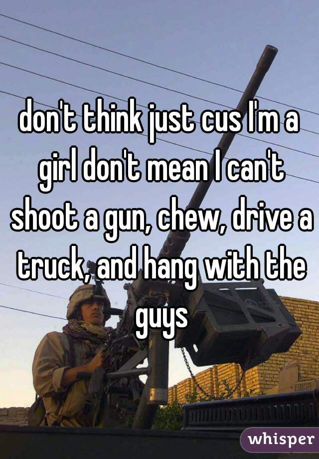 don't think just cus I'm a girl don't mean I can't shoot a gun, chew, drive a truck, and hang with the guys