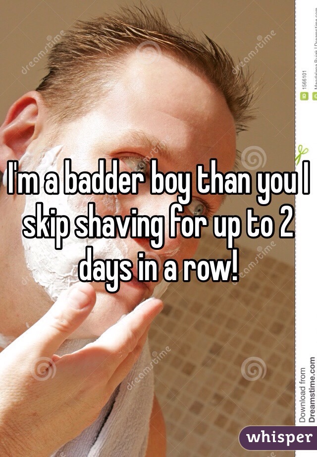 I'm a badder boy than you I skip shaving for up to 2 days in a row!