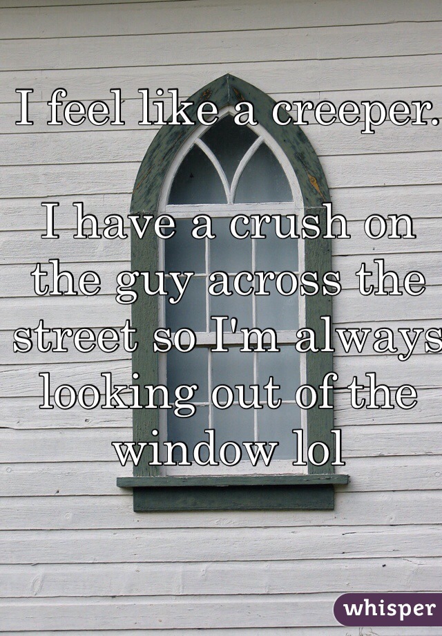 I feel like a creeper. 

I have a crush on the guy across the street so I'm always looking out of the window lol
