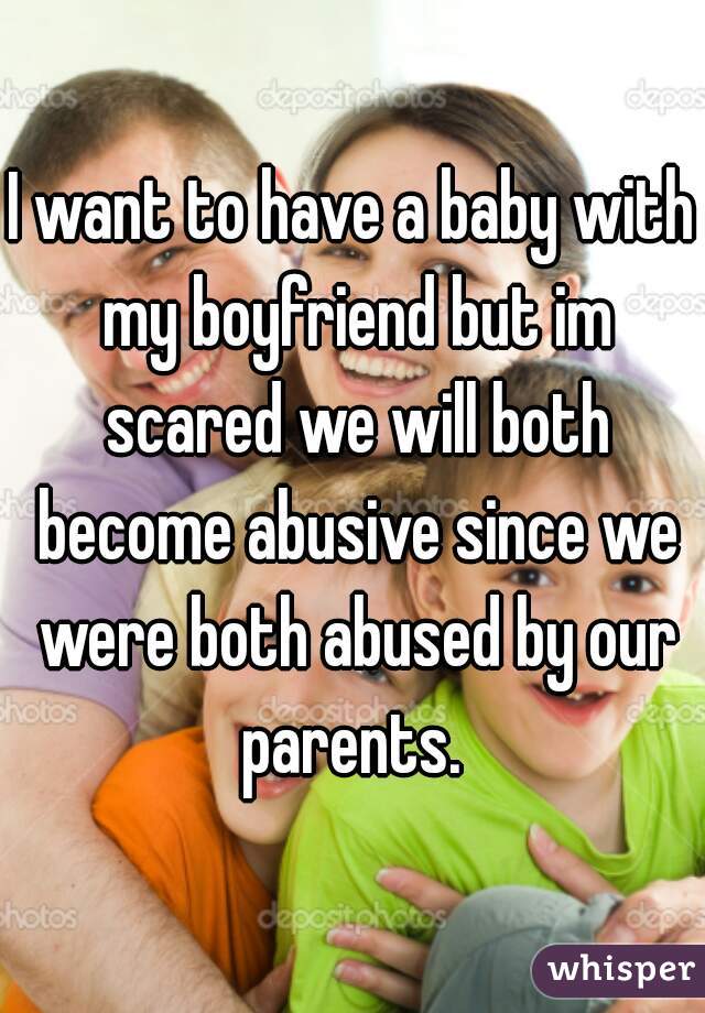 I want to have a baby with my boyfriend but im scared we will both become abusive since we were both abused by our parents. 