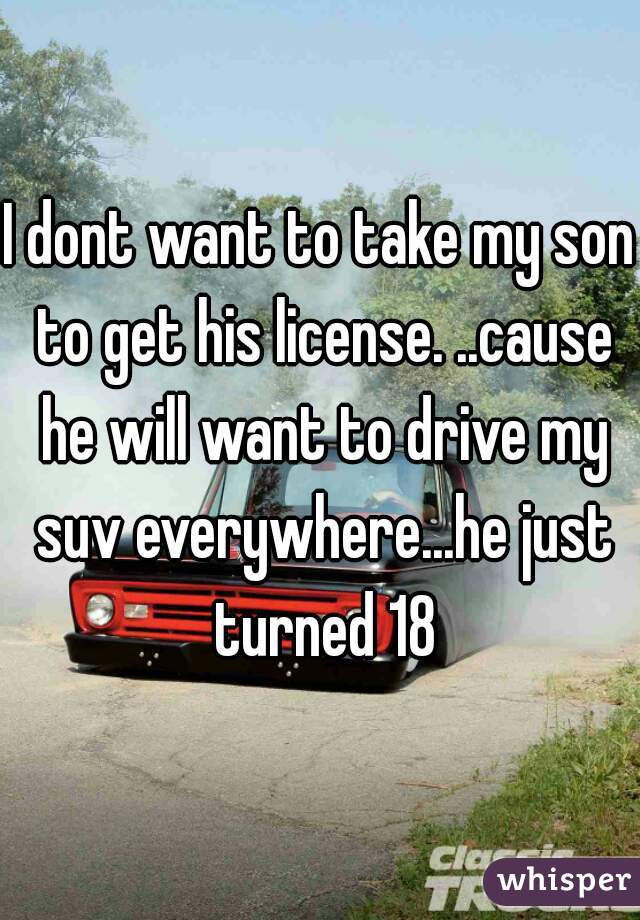 I dont want to take my son to get his license. ..cause he will want to drive my suv everywhere...he just turned 18