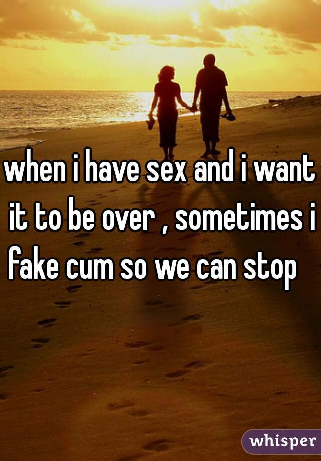 when i have sex and i want it to be over , sometimes i fake cum so we can stop   