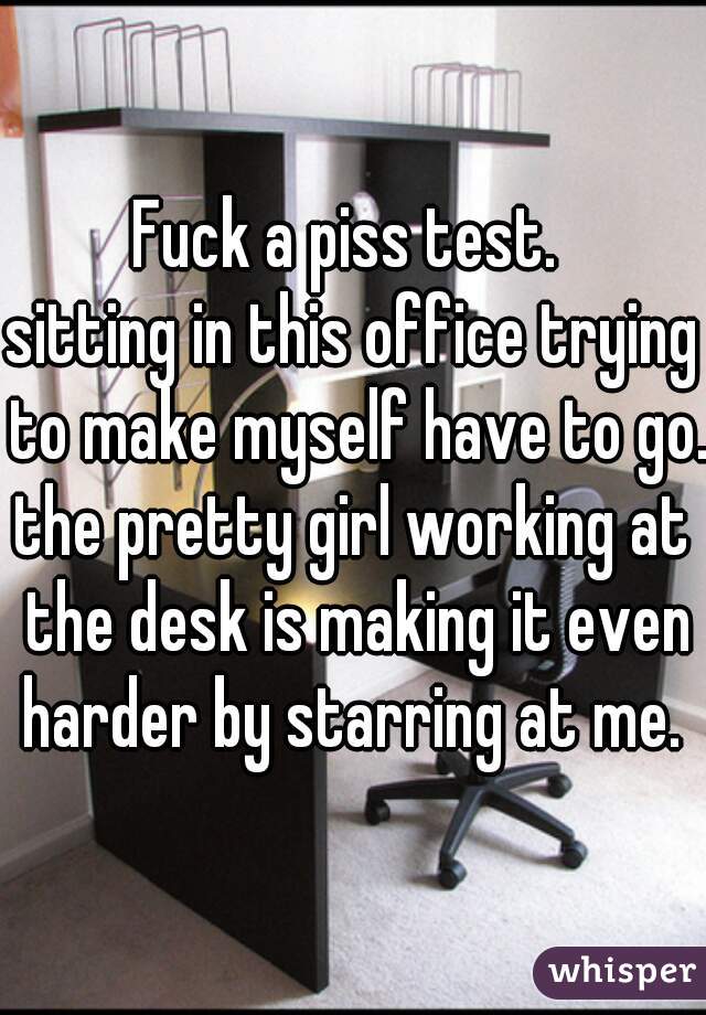 Fuck a piss test. 
sitting in this office trying to make myself have to go. 

the pretty girl working at the desk is making it even harder by starring at me. 