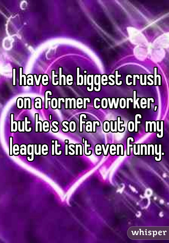 I have the biggest crush on a former coworker, but he's so far out of my league it isn't even funny. 