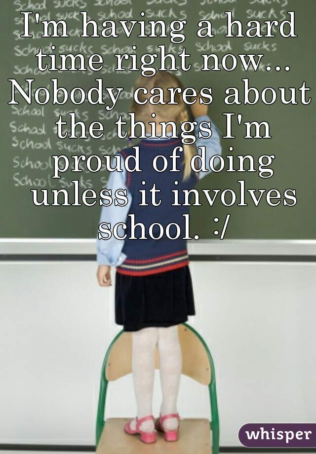 I'm having a hard time right now...
Nobody cares about the things I'm proud of doing unless it involves school. :/