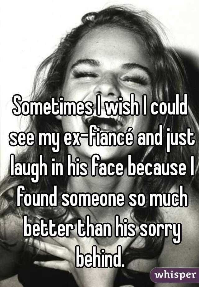 Sometimes I wish I could see my ex-fiancé and just laugh in his face because I found someone so much better than his sorry behind. 