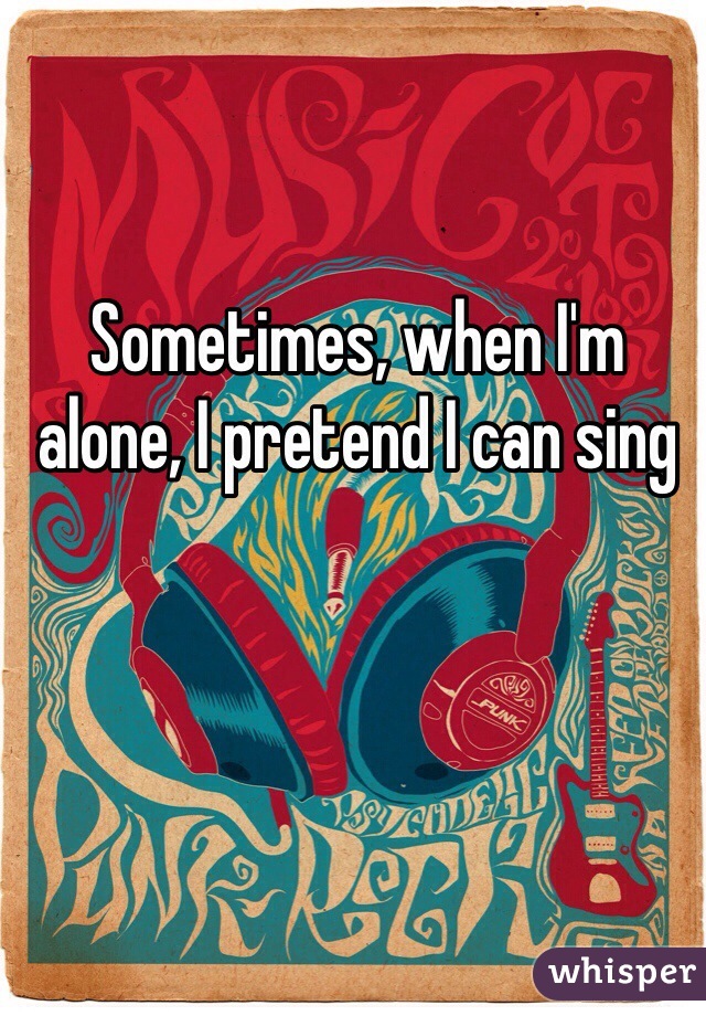 Sometimes, when I'm alone, I pretend I can sing