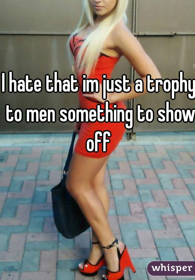 I hate that im just a trophy to men something to show off 