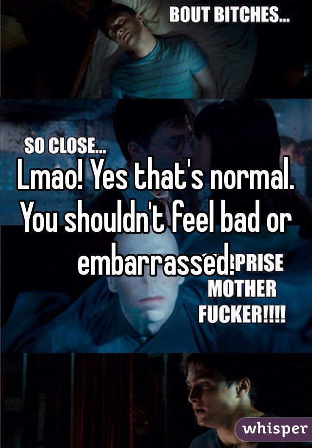 Lmao! Yes that's normal. You shouldn't feel bad or embarrassed.