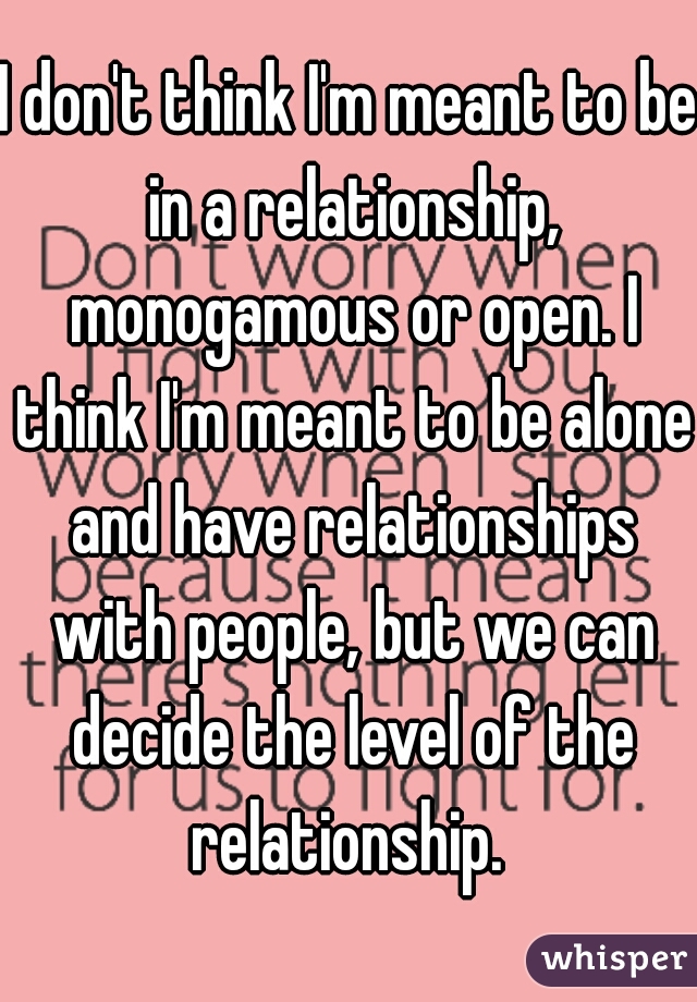 I don't think I'm meant to be in a relationship, monogamous or open. I think I'm meant to be alone and have relationships with people, but we can decide the level of the relationship. 