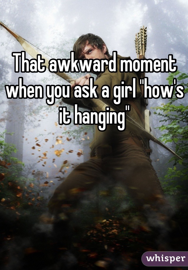 That awkward moment when you ask a girl "how's it hanging"
