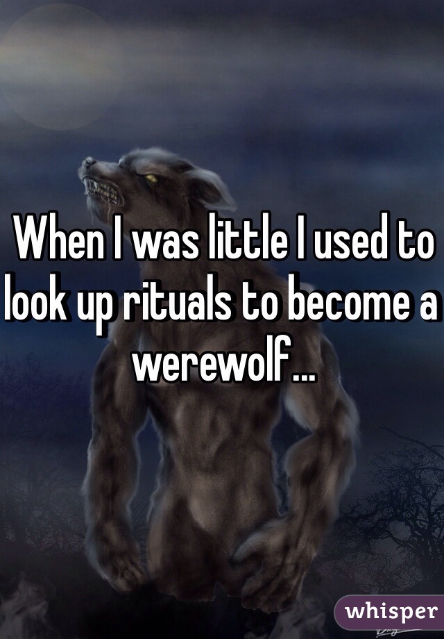 When I was little I used to look up rituals to become a werewolf... 