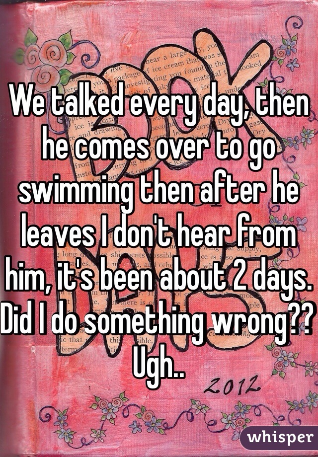 We talked every day, then he comes over to go swimming then after he leaves I don't hear from him, it's been about 2 days. Did I do something wrong?? Ugh.. 