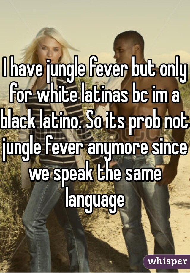I have jungle fever but only for white latinas bc im a black latino. So its prob not jungle fever anymore since we speak the same language