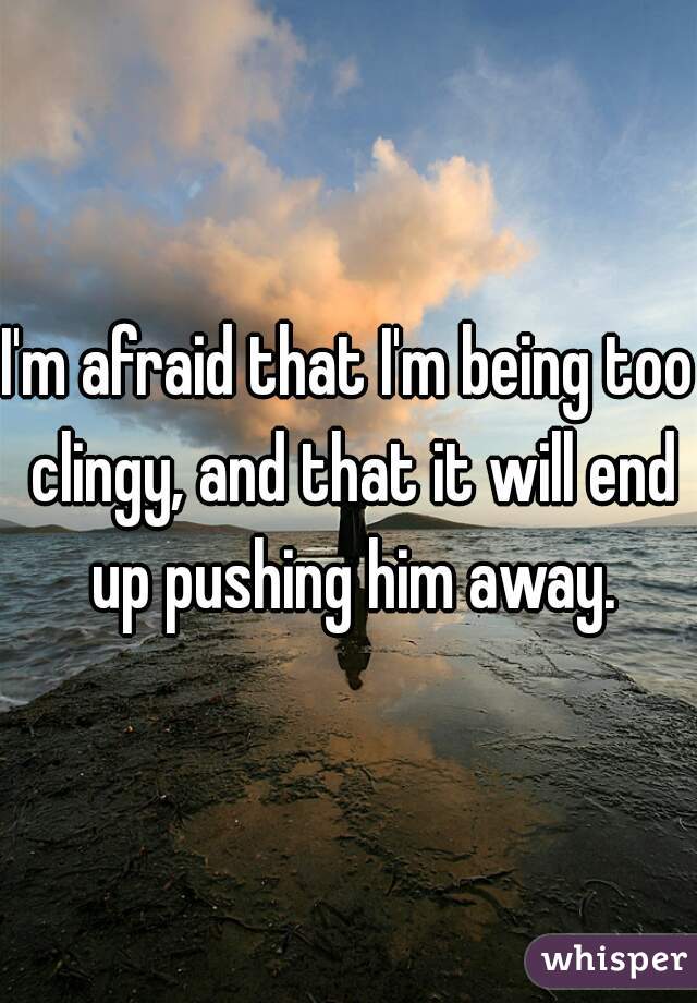 I'm afraid that I'm being too clingy, and that it will end up pushing him away.