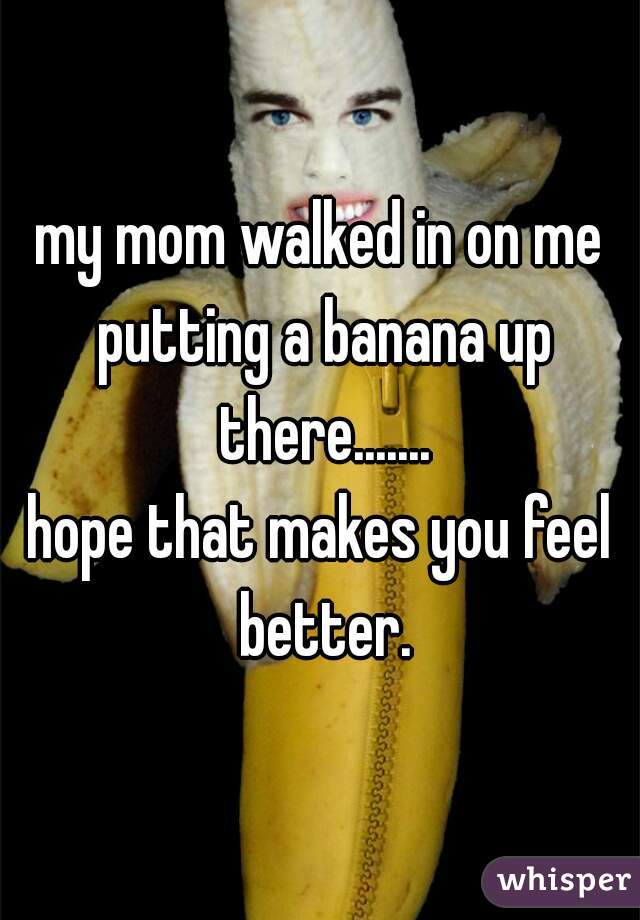 my mom walked in on me putting a banana up there.......


hope that makes you feel better.