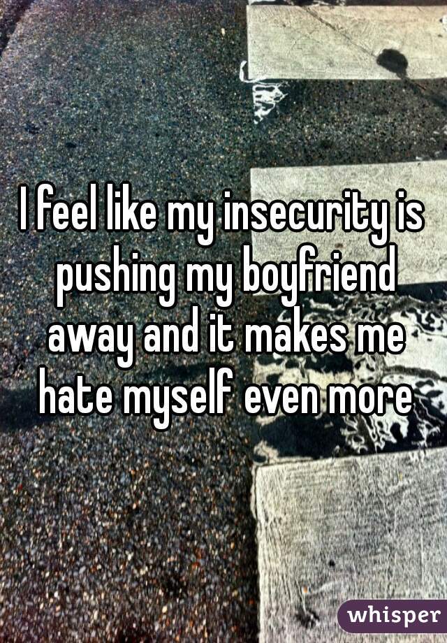 I feel like my insecurity is pushing my boyfriend away and it makes me hate myself even more