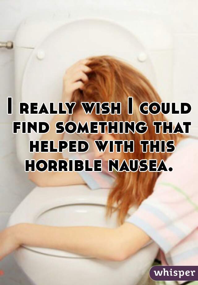 I really wish I could find something that helped with this horrible nausea. 