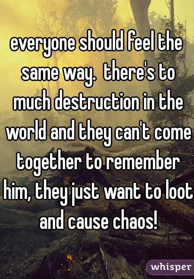 everyone should feel the same way.  there's to much destruction in the world and they can't come together to remember him, they just want to loot and cause chaos!
