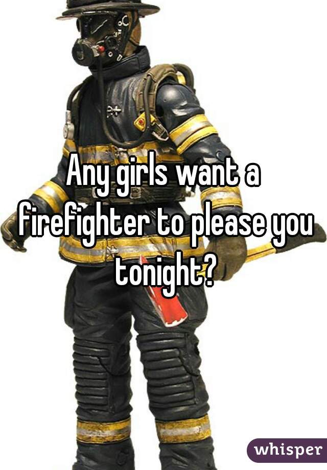 Any girls want a firefighter to please you tonight?
