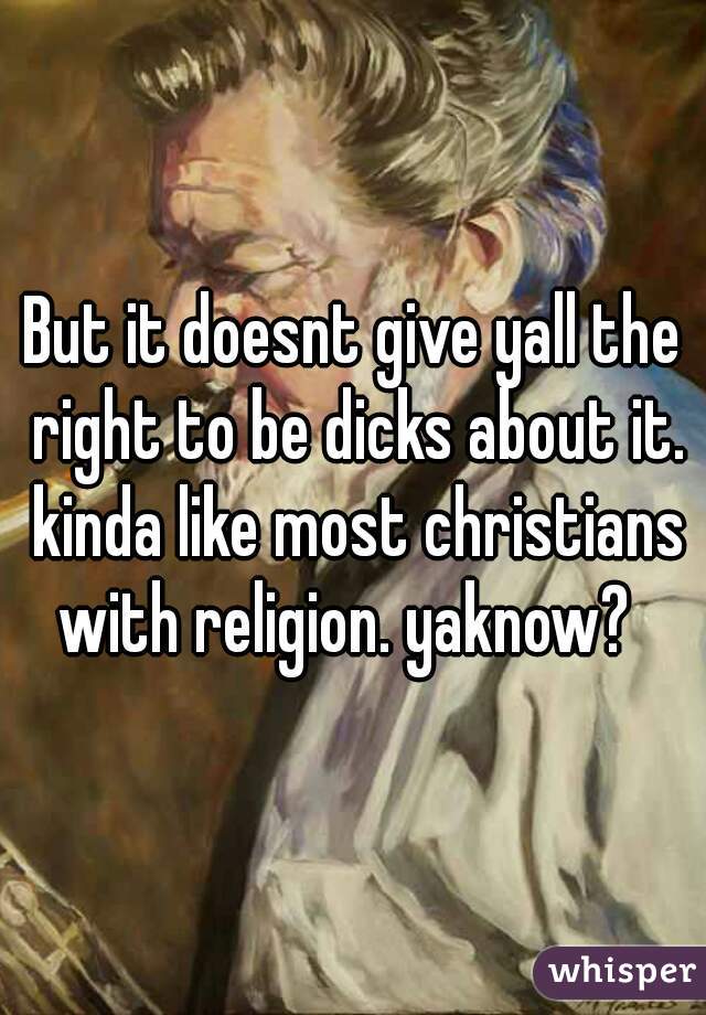 But it doesnt give yall the right to be dicks about it. kinda like most christians with religion. yaknow?  