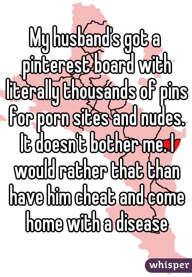 My husband's got a pinterest board with literally thousands of pins for porn sites and nudes. It doesn't bother me. I would rather that than have him cheat and come home with a disease