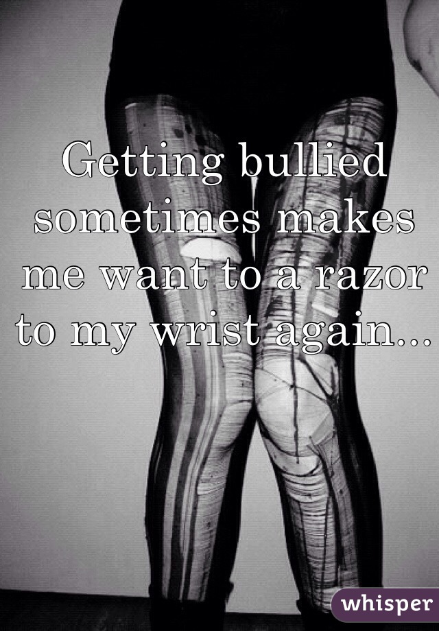 Getting bullied sometimes makes me want to a razor to my wrist again...