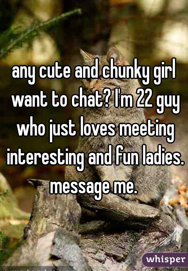 any cute and chunky girl want to chat? I'm 22 guy who just loves meeting interesting and fun ladies. message me. 