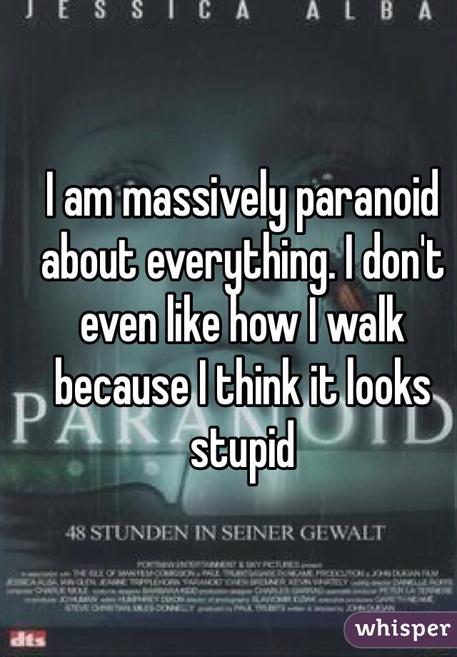 I am massively paranoid about everything. I don't even like how I walk because I think it looks stupid