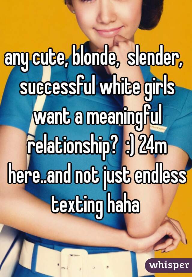 any cute, blonde,  slender,  successful white girls want a meaningful relationship?  :) 24m here..and not just endless texting haha 